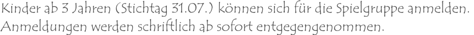 Kinder ab 3 Jahren (Stichtag 31.07.) können sich für die Spielgruppe anmelden.  Anmeldungen werden schriftlich ab sofort entgegengenommen.