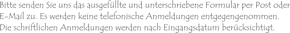 Bitte senden Sie uns das ausgefüllte und unterschriebene Formular per Post oderE-Mail zu. Es werden keine telefonische Anmeldungen entgegengenommen.Die schriftlichen Anmeldungen werden nach Eingangsdatum berücksichtigt.