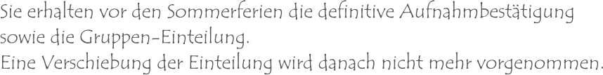 Sie erhalten vor den Sommerferien die definitive Aufnahmbestätigungsowie die Gruppen-Einteilung. Eine Verschiebung der Einteilung wird danach nicht mehr vorgenommen.