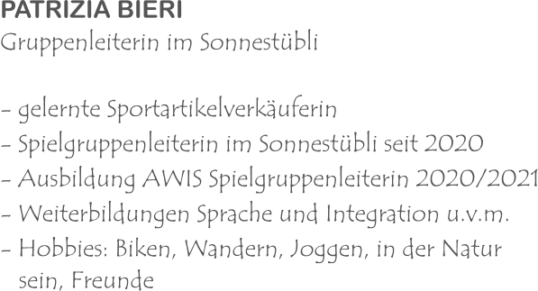 PATRIZIA BIERI Gruppenleiterin im Sonnestübli - gelernte Sportartikelverkäuferin - Spielgruppenleiterin im Sonnestübli seit 2020 - Ausbildung AWIS Spielgruppenleiterin 2020/2021 - Weiterbildungen Sprache und Integration u.v.m. - Hobbies: Biken, Wandern, Joggen, in der Natur   sein, Freunde 