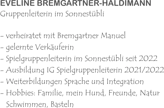 EVELINE BREMGARTNER-HALDIMANN Gruppenleiterin im Sonnestübli - verheiratet mit Bremgartner Manuel - gelernte Verkäuferin - Spielgruppenleiterin im Sonnestübli seit 2022 - Ausbildung IG Spielgruppenleiterin 2021/2022 - Weiterbildungen Sprache und Integration - Hobbies: Familie, mein Hund, Freunde, Natur    Schwimmen, Basteln