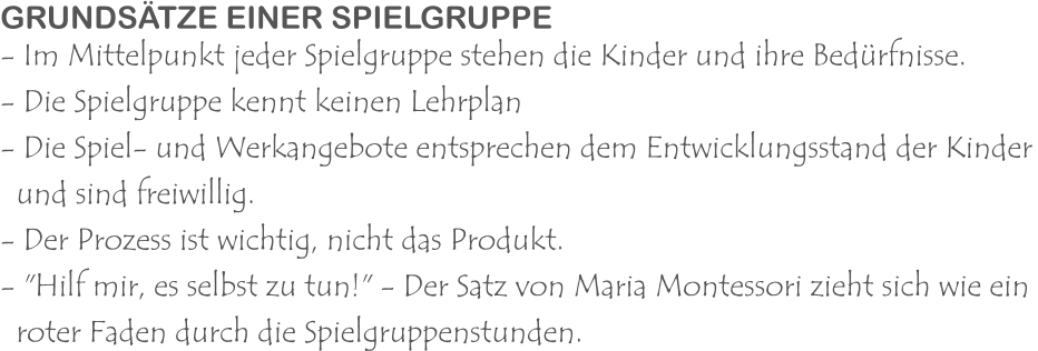 GRUNDSÄTZE EINER SPIELGRUPPE - Im Mittelpunkt jeder Spielgruppe stehen die Kinder und ihre Bedürfnisse. - Die Spielgruppe kennt keinen Lehrplan - Die Spiel- und Werkangebote entsprechen dem Entwicklungsstand der Kinder   und sind freiwillig. - Der Prozess ist wichtig, nicht das Produkt. - "Hilf mir, es selbst zu tun!" - Der Satz von Maria Montessori zieht sich wie ein    roter Faden durch die Spielgruppenstunden.
