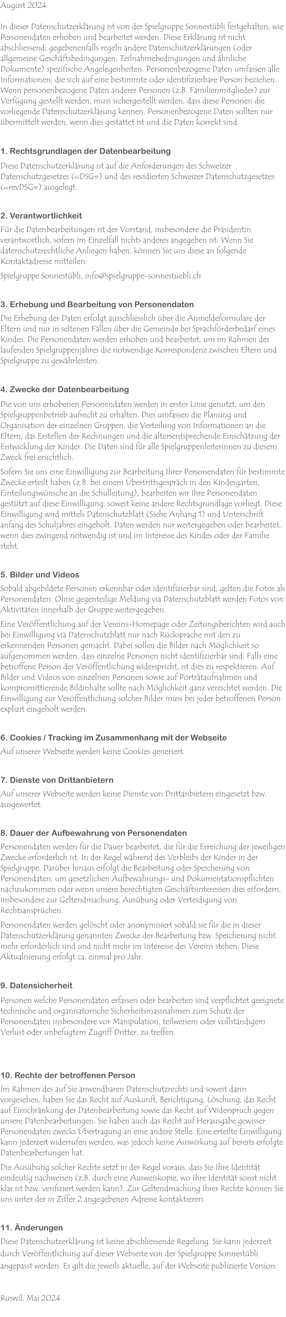 August 2024  In dieser Datenschutzerklärung ist von der Spielgruppe Sonnestübli festgehalten, wie Personendaten erhoben und bearbeitet werden. Diese Erklärung ist nicht abschliessend; gegebenenfalls regeln andere Datenschutzerklärungen (oder allgemeine Geschäftsbedingungen, Teilnahmebedingungen und ähnliche Dokumente) spezifische Angelegenheiten. Personenbezogene Daten umfassen alle Informationen, die sich auf eine bestimmte oder identifizierbare Person beziehen.  Wenn personenbezogene Daten anderer Personen (z.B. Familienmitglieder) zur Verfügung gestellt werden, muss sichergestellt werden, dass diese Personen die vorliegende Datenschutzerklärung kennen. Personenbezogene Daten sollten nur übermittelt werden, wenn dies gestattet ist und die Daten korrekt sind.   1. Rechtsgrundlagen der Datenbearbeitung  Diese Datenschutzerklärung ist auf die Anforderungen des Schweizer Datenschutzgesetzes («DSG») und des revidierten Schweizer Datenschutzgesetzes («revDSG») ausgelegt.   2. Verantwortlichkeit  Für die Datenbearbeitungen ist der Vorstand, insbesondere die Präsidentin verantwortlich, sofern im Einzelfall nichts anderes angegeben ist. Wenn Sie datenschutzrechtliche Anliegen haben, können Sie uns diese an folgende Kontaktadresse mitteilen:  Spielgruppe Sonnestübli, info@spielgruppe-sonnestuebli.ch  3. Erhebung und Bearbeitung von Personendaten  Die Erhebung der Daten erfolgt ausschliesslich über die Anmeldeformulare der Eltern und nur in seltenen Fällen über die Gemeinde bei Sprachförderbedarf eines Kindes. Die Personendaten werden erhoben und bearbeitet, um im Rahmen des laufenden Spielgruppenjahres die notwendige Korrespondenz zwischen Eltern und Spielgruppe zu gewährleisten.   4. Zwecke der Datenbearbeitung  Die von uns erhobenen Personendaten werden in erster Linie genutzt, um den Spielgruppenbetrieb aufrecht zu erhalten. Dies umfassen die Planung und Organisation der einzelnen Gruppen, die Verteilung von Informationen an die Eltern, das Erstellen der Rechnungen und die altersentsprechende Einschätzung der Entwicklung der Kinder. Die Daten sind für alle Spielgruppenleiterinnen zu diesem Zweck frei ersichtlich.  Sofern Sie uns eine Einwilligung zur Bearbeitung Ihrer Personendaten für bestimmte Zwecke erteilt haben (z.B. bei einem Übertrittsgespräch in den Kindergarten, Einteilungswünsche an die Schulleitung), bearbeiten wir Ihre Personendaten gestützt auf diese Einwilligung, soweit keine andere Rechtsgrundlage vorliegt. Diese Einwilligung wird mittels Datenschutzblatt (Siehe Anhang 1) und Unterschrift anfang des Schuljahres eingeholt. Daten werden nur weitergegeben oder bearbeitet, wenn dies zwingend notwendig ist und im Interesse des Kindes oder der Familie steht.   5. Bilder und Videos  Sobald abgebildete Personen erkennbar oder identifizierbar sind, gelten die Fotos als Personendaten. Ohne gegenteilige Meldung via Datenschutzblatt werden Fotos von Aktivitäten innerhalb der Gruppe weitergegeben.  Eine Veröffentlichung auf der Vereins-Homepage oder Zeitungsberichten wird auch bei Einwilligung via Datenschutzblatt nur nach Rücksprache mit den zu erkennenden Personen gemacht. Dabei sollen die Bilder nach Möglichkeit so aufgenommen werden, dass einzelne Personen nicht identifizierbar sind. Falls eine betroffene Person der Veröffentlichung widerspricht, ist dies zu respektieren. Auf Bilder und Videos von einzelnen Personen sowie auf Porträtaufnahmen und kompromittierende Bildinhalte sollte nach Möglichkeit ganz verzichtet werden. Die Einwilligung zur Veröffentlichung solcher Bilder muss bei jeder betroffenen Person explizit eingeholt werden.   6. Cookies / Tracking im Zusammenhang mit der Webseite  Auf unserer Webseite werden keine Cookies generiert.   7. Dienste von Drittanbietern  Auf unserer Webseite werden keine Dienste von Drittanbietern eingesetzt bzw. ausgewertet.  8. Dauer der Aufbewahrung von Personendaten  Personendaten werden für die Dauer bearbeitet, die für die Erreichung der jeweiligen Zwecke erforderlich ist. In der Regel während des Verbleibs der Kinder in der Spielgruppe. Darüber hinaus erfolgt die Bearbeitung oder Speicherung von Personendaten, um gesetzlichen Aufbewahrungs- und Dokumentationspflichten nachzukommen oder wenn unsere berechtigten Geschäftsinteressen dies erfordern, insbesondere zur Geltendmachung, Ausübung oder Verteidigung von Rechtsansprüchen.  Personendaten werden gelöscht oder anonymisiert sobald sie für die in dieser Datenschutzerklärung genannten Zwecke der Bearbeitung bzw. Speicherung nicht mehr erforderlich sind und nicht mehr im Interesse des Vereins stehen. Diese Aktualisierung erfolgt ca. einmal pro Jahr.   9. Datensicherheit  Personen welche Personendaten erfassen oder bearbeiten sind verpflichtet geeignete technische und organisatorische Sicherheitsmassnahmen zum Schutz der Personendaten insbesondere vor Manipulation, teilweisem oder vollständigem Verlust oder unbefugtem Zugriff Dritter, zu treffen.    10. Rechte der betroffenen Person  Im Rahmen des auf Sie anwendbaren Datenschutzrechts und soweit darin vorgesehen, haben Sie das Recht auf Auskunft, Berichtigung, Löschung, das Recht auf Einschränkung der Datenbearbeitung sowie das Recht auf Widerspruch gegen unsere Datenbearbeitungen. Sie haben auch das Recht auf Herausgabe gewisser Personendaten zwecks Übertragung an eine andere Stelle. Eine erteilte Einwilligung kann jederzeit widerrufen werden, was jedoch keine Auswirkung auf bereits erfolgte Datenbearbeitungen hat.  Die Ausübung solcher Rechte setzt in der Regel voraus, dass Sie Ihre Identität eindeutig nachweisen (z.B. durch eine Ausweiskopie, wo Ihre Identität sonst nicht klar ist bzw. verifiziert werden kann). Zur Geltendmachung Ihrer Rechte können Sie uns unter der in Ziffer 2 angegebenen Adresse kontaktieren.   11. Änderungen  Diese Datenschutzerklärung ist keine abschliessende Regelung. Sie kann jederzeit durch Veröffentlichung auf dieser Webseite von der Spielgruppe Sonnestübli angepasst werden. Es gilt die jeweils aktuelle, auf der Webseite publizierte Version.  Ruswil, Mai 2024